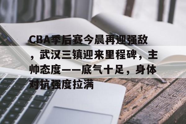 乐鱼中国官网-CBA季后赛今晨再迎强敌，武汉三镇迎来里程碑，主帅态度——底气十足，身体对抗强度拉满