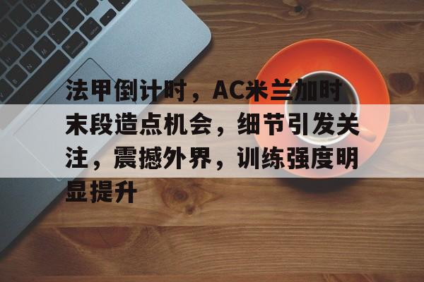 乐鱼体育app官网-法甲倒计时，AC米兰加时末段造点机会，细节引发关注，震撼外界，训练强度明显提升