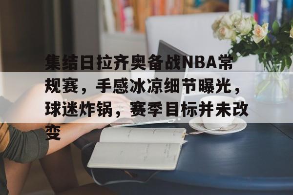 乐鱼中国官网-集结日拉齐奥备战NBA常规赛，手感冰凉细节曝光，球迷炸锅，赛季目标并未改变