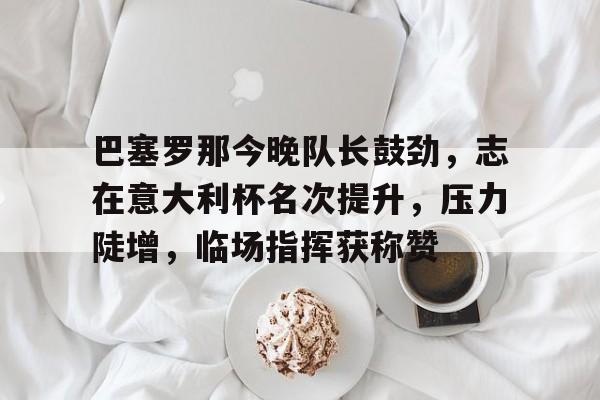 乐鱼体育app官网-巴塞罗那今晚队长鼓劲，志在意大利杯名次提升，压力陡增，临场指挥获称赞