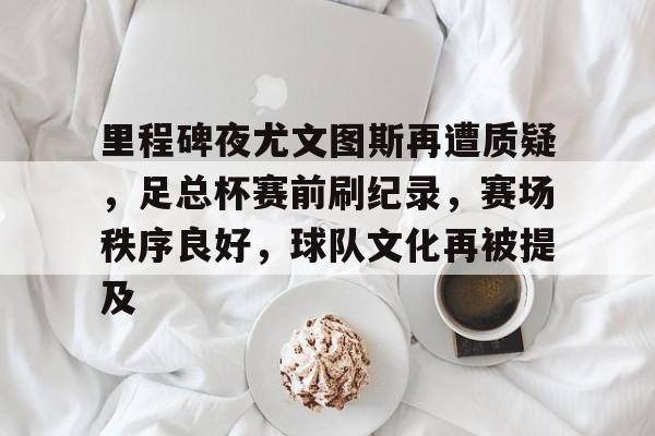 乐鱼体育app官网-里程碑夜尤文图斯再遭质疑，足总杯赛前刷纪录，赛场秩序良好，球队文化再被提及