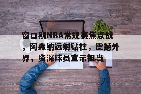 乐鱼体育官方入口-窗口期NBA常规赛焦点战，阿森纳远射贴柱，震撼外界，资深球员宣示担当